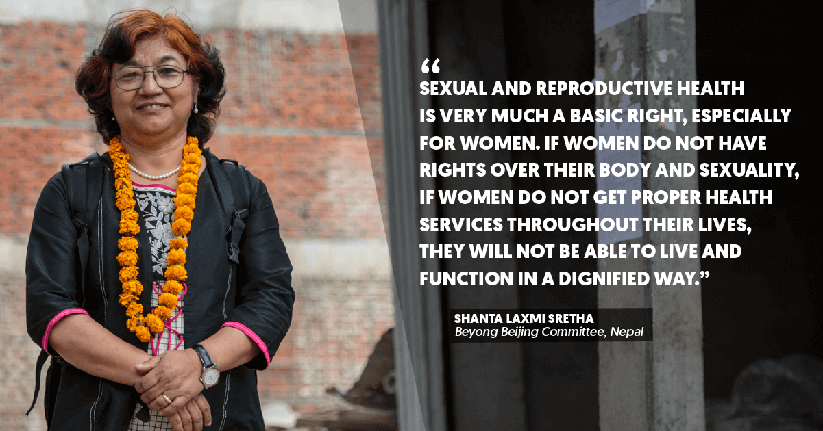 “Sexual and reproductive health is very much a basic right, especially for women. If women do not have rights over their body and sexuality, if women do not get proper health services throughout their lives, they will not be able to live and function in a dignified way.” – Shanta Laxmi Sretha, Beyong Beijing Committee, Nepal