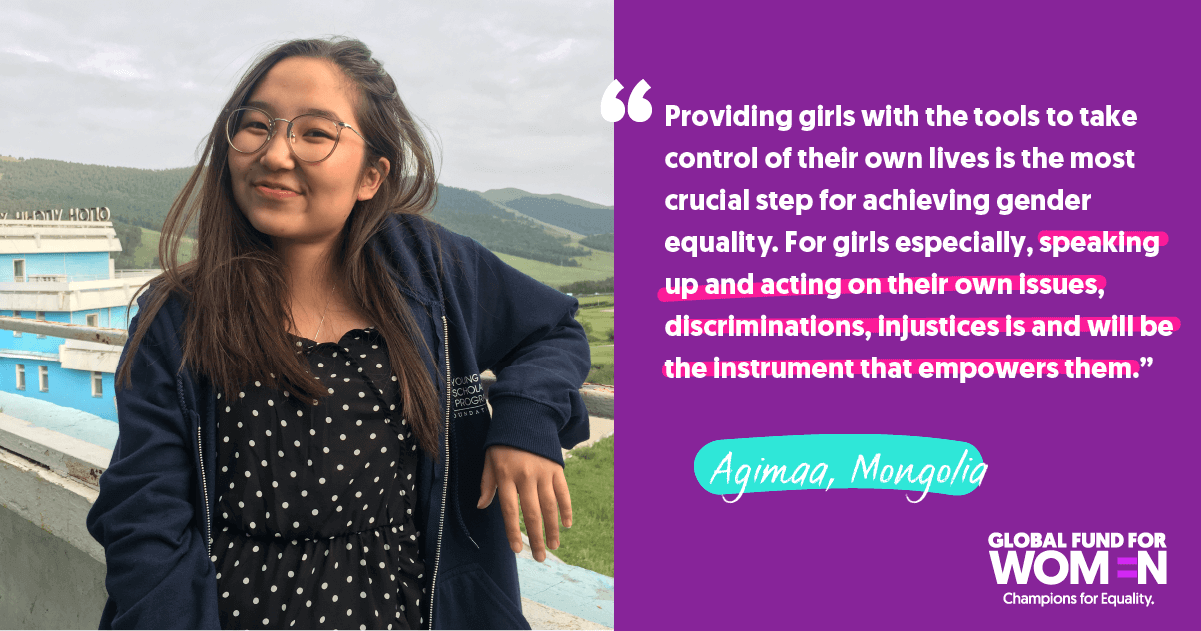 Agimaa, Mongolia “Providing girls with the tools to take control of their own lives is the most crucial step for achieving gender equality. For girls especially, speaking up and acting on their own issues, discriminations, injustices is and will be the instrument that empowers them.”