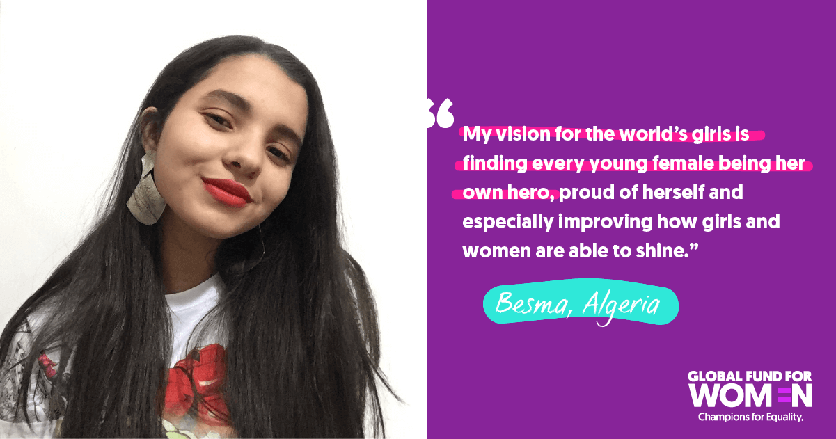 Besma, Algeria “My vision for the world’s girls is finding every young female being her own hero, proud of herself and especially improving how girls and women are able to shine.” 