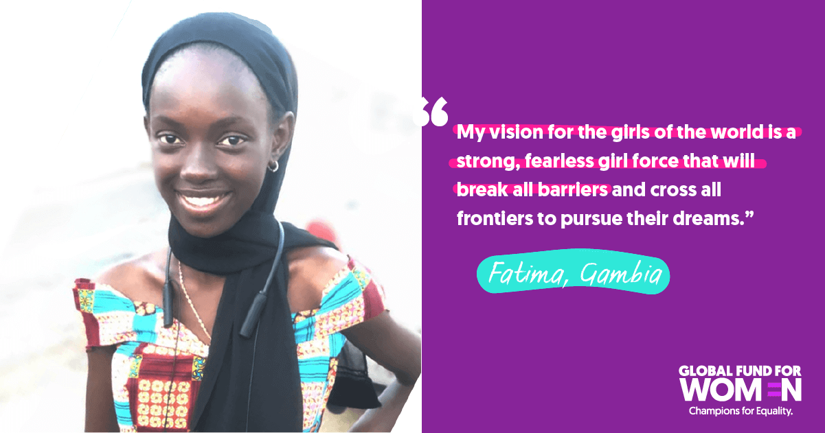 Fatima, Gambia “My vision for the girls of the world is a strong, fearless girl force that will break all barriers and cross all frontiers to pursue their dreams.” 