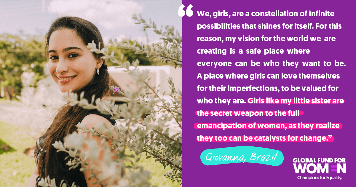 Giovanna, Brazil “We, girls, are a constellation of infinite possibilities that shines for itself. For this reason, my vision for the world we are creating is a safe place where everyone can be who they want to be. A place where girls can love themselves for their imperfections, to be valued for who they are. Girls like my little sister are the secret weapon to the full emancipation of women, as they realize they too can be catalysts for change.”