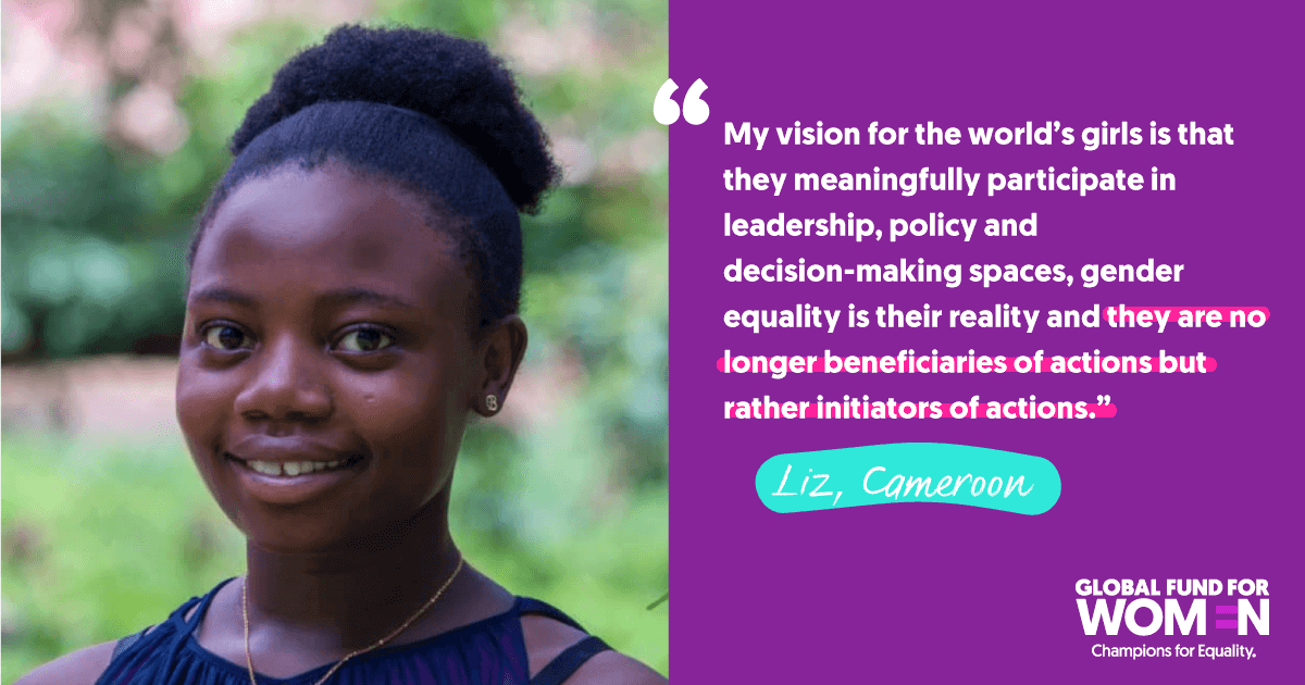Liz, Cameroon “My vision for the world’s girls is that they meaningfully participate in leadership, policy and decision-making spaces, gender equality is their reality and they are no longer beneficiaries of actions but rather initiators of actions.”