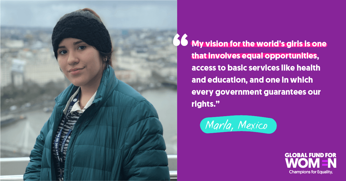 Marla, Mexico “My vision for the world’s girls is one that involves equal opportunities, access to basic services like health and education, and one in which every government guarantees our rights.”