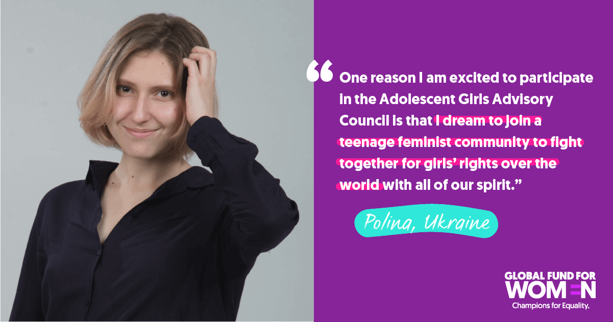 Polina, Ukraine “One reason I am excited to participate in the Adolescent Girls Advisory Council is that I dream to join a teenage feminist community to fight together for girls’ rights over the world with all of our spirit.” 