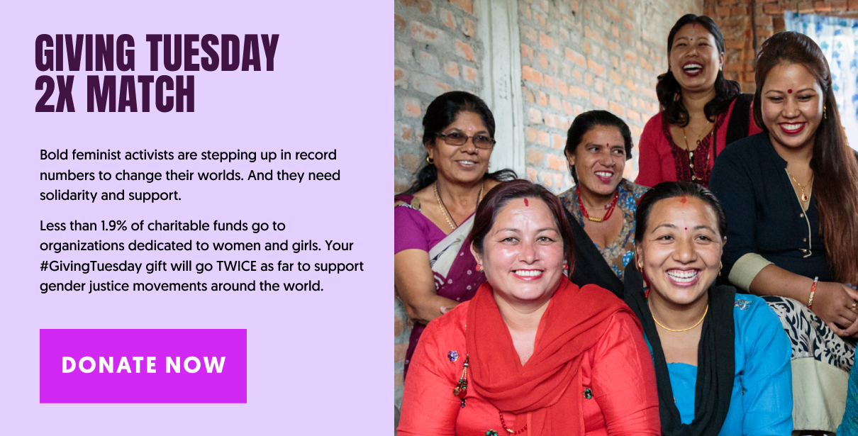 GIVING TUESDAY 2X MATCH. Bold Feminist Activists are stepping up in record numbers to change their worlds. And they need solidarity and support. Less than 1.9% of charitable funds go to organizations dedicated to women and girls. Your #GivingTuesday gift will go TWICE as far to support gender justice movements around the world. DONATE NOW